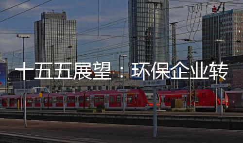 十五五展望：环保企业转型升级的三大战略课题