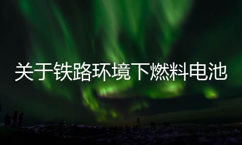 关于铁路环境下燃料电池和氢能使用的研究