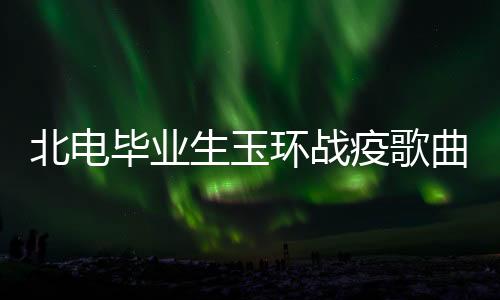 北电毕业生玉环战疫歌曲《大爱满人间》巅峰人气榜夺冠