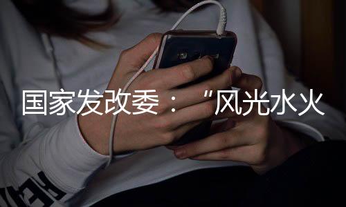 国家发改委：“风光水火储一体化”建设怎么建？