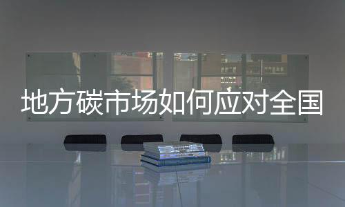 地方碳市场如何应对全国碳市场来临，形成有特色的脱碳路径？