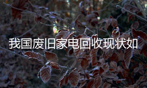 我国废旧家电回收现状如何？
