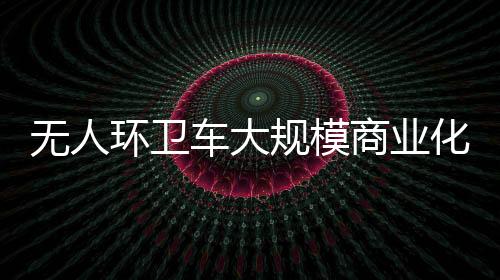 无人环卫车大规模商业化的时间截点何时到来？