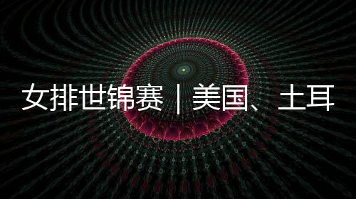 女排世锦赛｜美国、土耳其晋级 八强全部产生