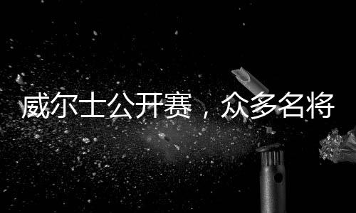 威尔士公开赛,众多名将携手征战,虎牙直播开启超高清转播