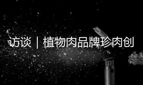 访谈｜植物肉品牌珍肉创始人：希望未来三年内把价格做到比红肉更低