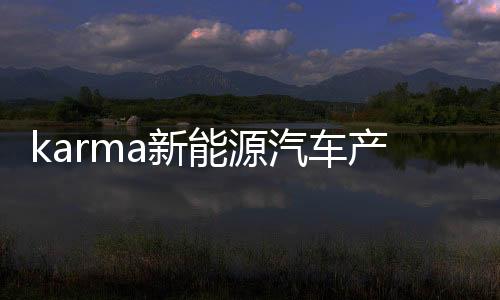 karma新能源汽车产业的两大前浪之一，依然让后浪敬畏